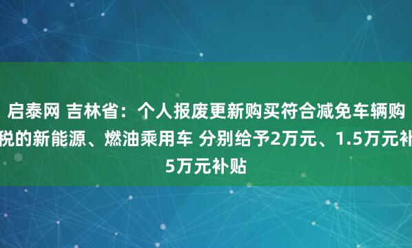 启泰网 吉林省：个人报废更新购买符合减免车辆购置税的新能源、燃油乘用车 分别给予2万元、1.5万元补贴