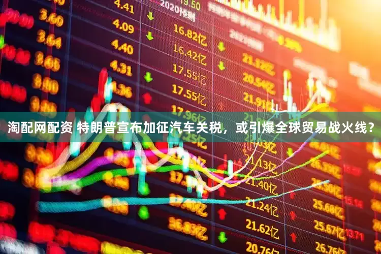 淘配网配资 特朗普宣布加征汽车关税，或引爆全球贸易战火线？