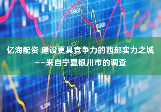 亿海配资 建设更具竞争力的西部实力之城——来自宁夏银川市的调查
