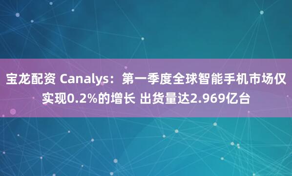 宝龙配资 Canalys：第一季度全球智能手机市场仅实现0.2%的增长 出货量达2.969亿台