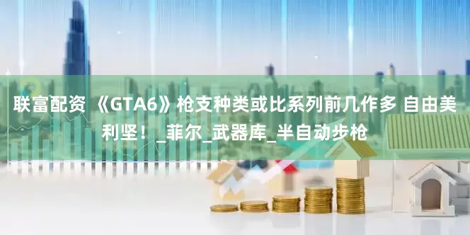 联富配资 《GTA6》枪支种类或比系列前几作多 自由美利坚！_菲尔_武器库_半自动步枪