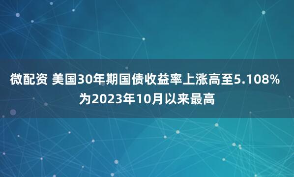 微配资 美国30年期国债收益率上涨高至5.108% 为2023年10月以来最高