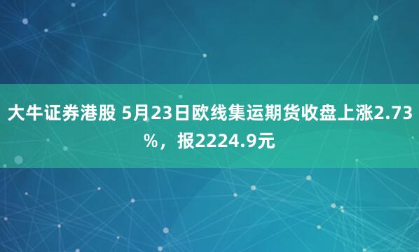 大牛证券港股 5月23日欧线集运期货收盘上涨2.73%，报2224.9元