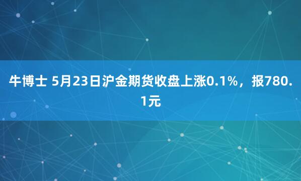 牛博士 5月23日沪金期货收盘上涨0.1%，报780.1元