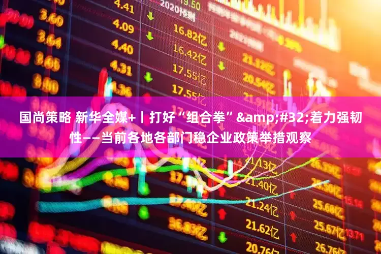 国尚策略 新华全媒+丨打好“组合拳”&#32;着力强韧性——当前各地各部门稳企业政策举措观察