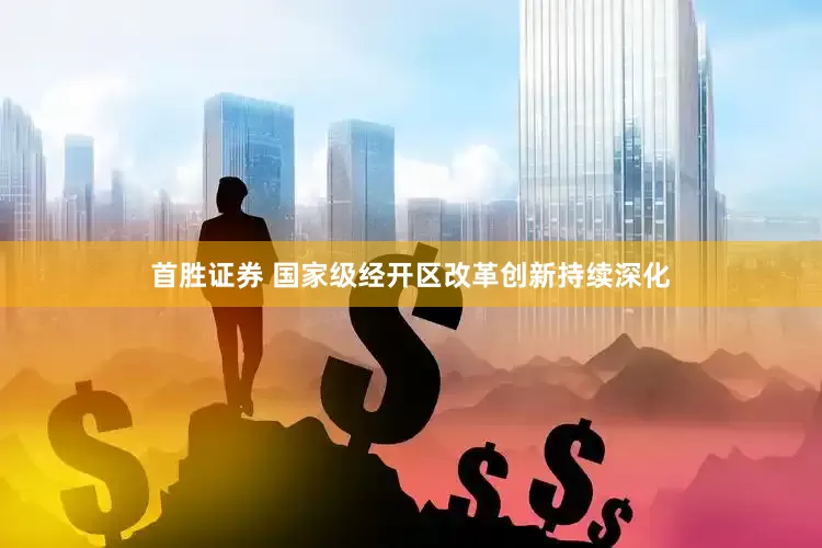 首胜证券 国家级经开区改革创新持续深化
