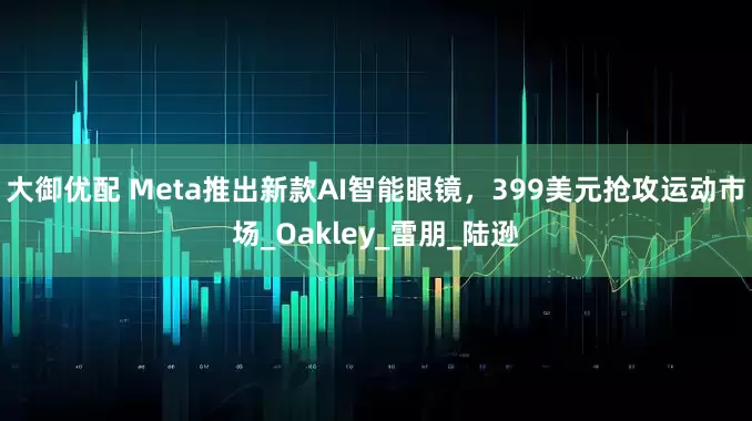 大御优配 Meta推出新款AI智能眼镜，399美元抢攻运动市场_Oakley_雷朋_陆逊