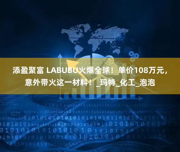添盈聚富 LABUBU火爆全球！单价108万元，意外带火这一材料！_玛特_化工_泡泡