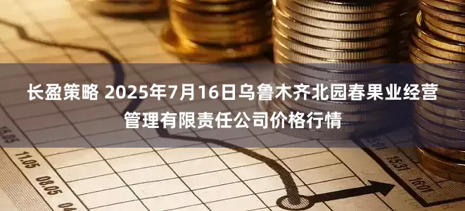 长盈策略 2025年7月16日乌鲁木齐北园春果业经营管理有限责任公司价格行情