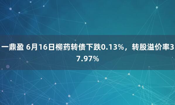 一鼎盈 6月16日柳药转债下跌0.13%，转股溢价率37.97%