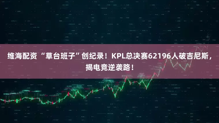 维海配资 “草台班子”创纪录！KPL总决赛62196人破吉尼斯，揭电竞逆袭路！