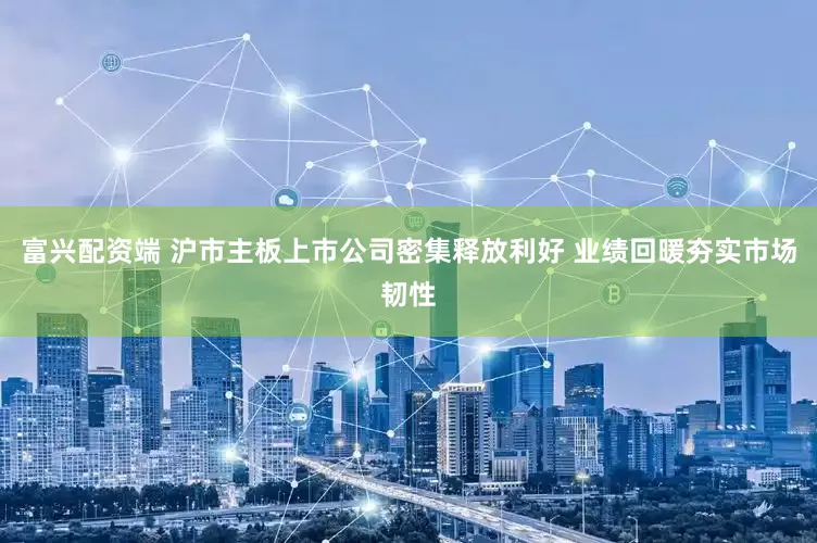 富兴配资端 沪市主板上市公司密集释放利好 业绩回暖夯实市场韧性